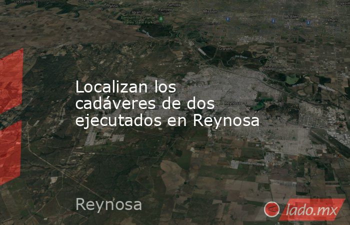 Localizan los cadáveres de dos ejecutados en Reynosa. Noticias en tiempo real
