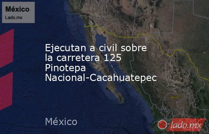 Ejecutan a civil sobre la carretera 125 Pinotepa Nacional-Cacahuatepec. Noticias en tiempo real