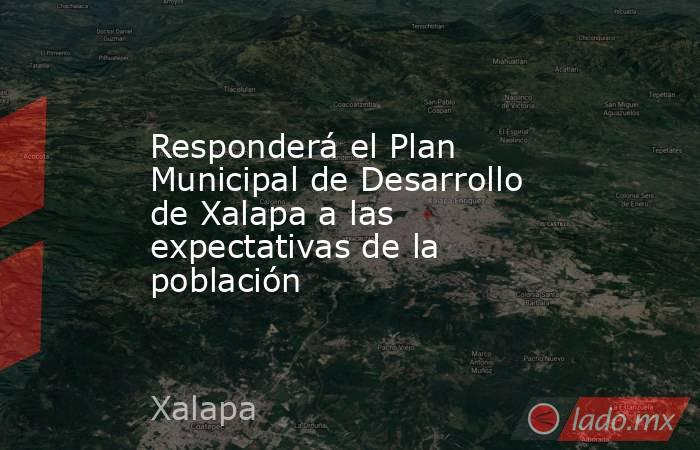 Responderá el Plan Municipal de Desarrollo de Xalapa a las expectativas de la población. Noticias en tiempo real
