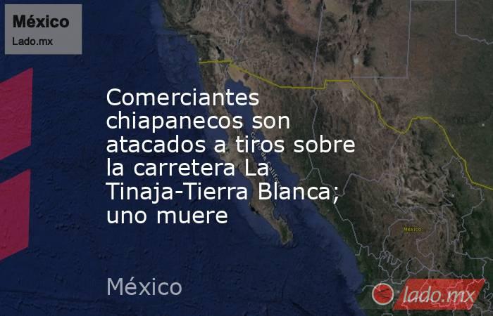 Comerciantes chiapanecos son atacados a tiros sobre la carretera La Tinaja-Tierra Blanca; uno muere. Noticias en tiempo real