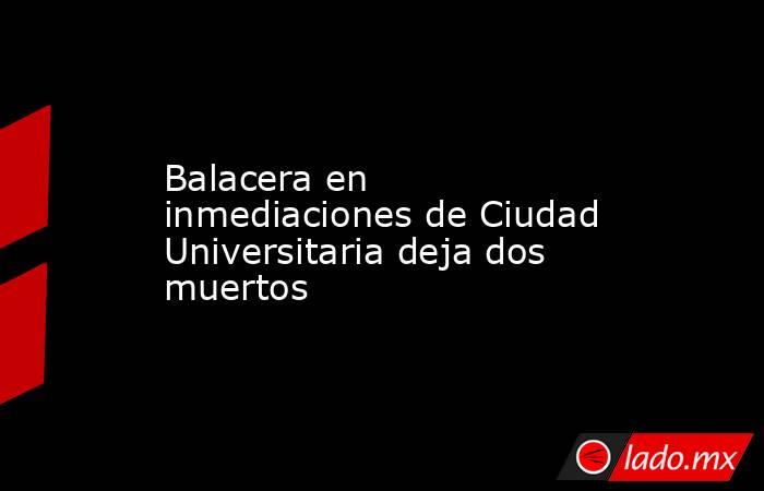 Balacera en inmediaciones de Ciudad Universitaria deja dos muertos. Noticias en tiempo real