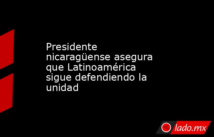 Presidente nicaragüense asegura que Latinoamérica sigue defendiendo la unidad. Noticias en tiempo real