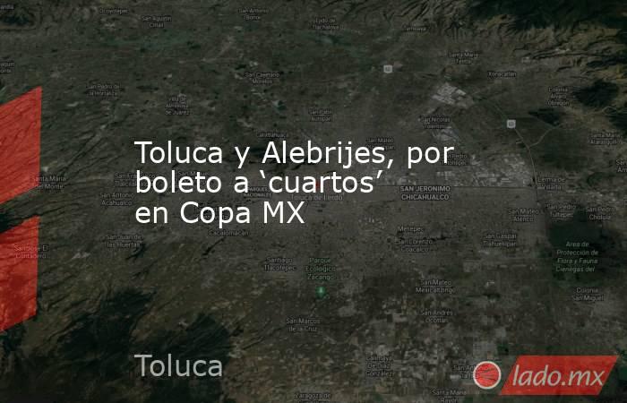 Toluca y Alebrijes, por boleto a ‘cuartos’ en Copa MX. Noticias en tiempo real