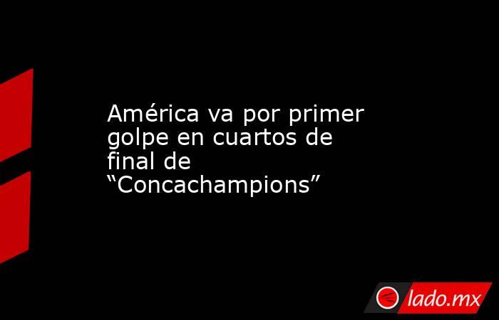 América va por primer golpe en cuartos de final de “Concachampions”. Noticias en tiempo real