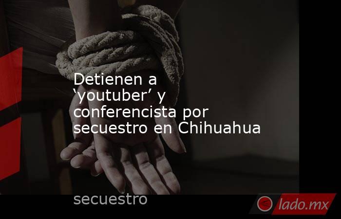 Detienen a ‘youtuber’ y conferencista por secuestro en Chihuahua. Noticias en tiempo real