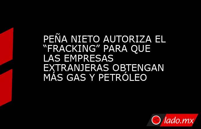 PEÑA NIETO AUTORIZA EL “FRACKING” PARA QUE LAS EMPRESAS EXTRANJERAS OBTENGAN MÁS GAS Y PETRÓLEO. Noticias en tiempo real