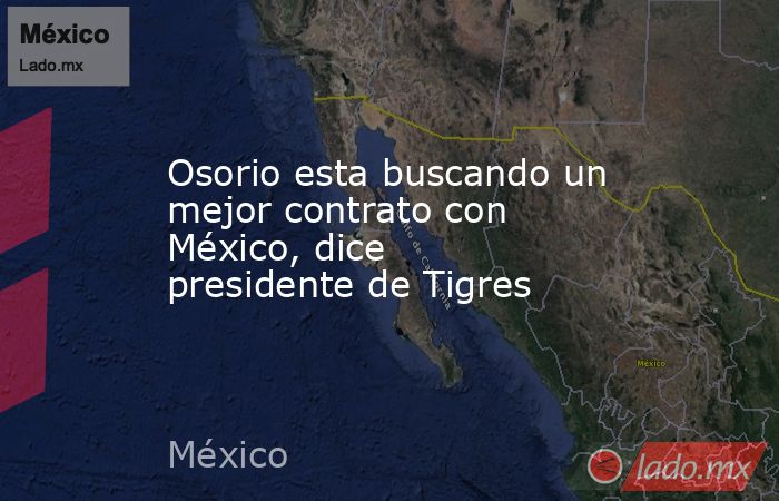 Osorio esta buscando un mejor contrato con México, dice presidente de Tigres. Noticias en tiempo real
