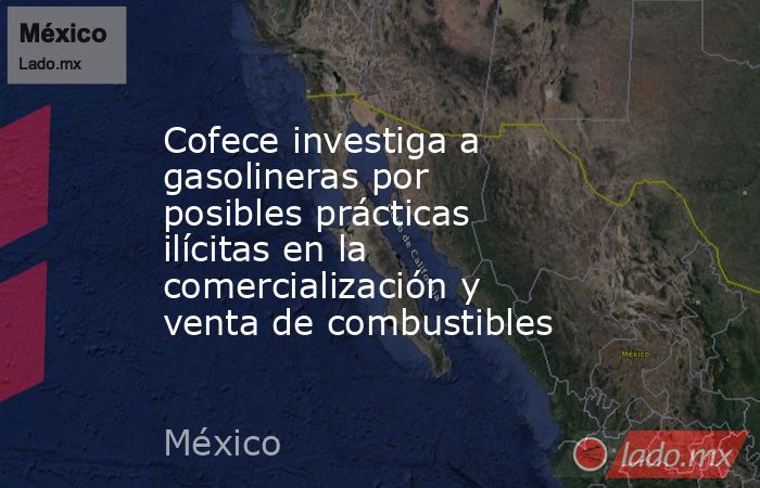 Cofece investiga a gasolineras por posibles prácticas ilícitas en la comercialización y venta de combustibles. Noticias en tiempo real