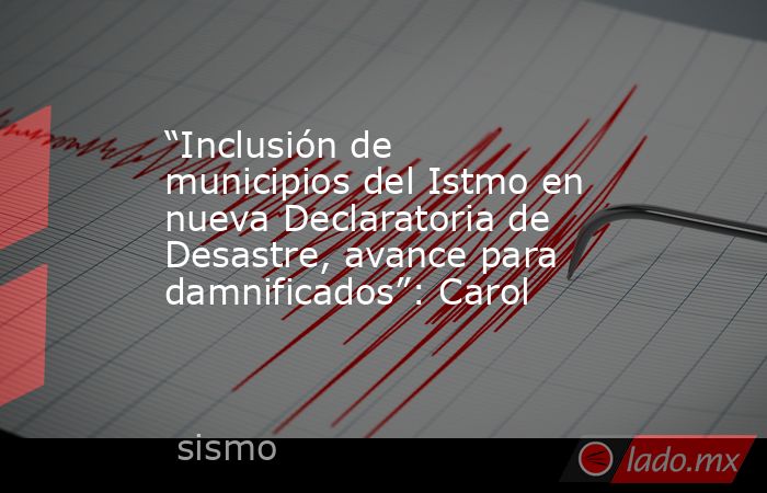 “Inclusión de municipios del Istmo en nueva Declaratoria de Desastre, avance para damnificados”: Carol. Noticias en tiempo real