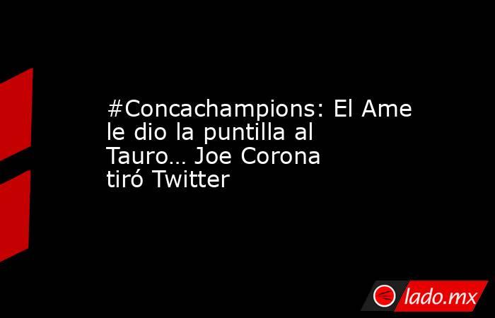 #Concachampions: El Ame le dio la puntilla al Tauro… Joe Corona tiró Twitter. Noticias en tiempo real