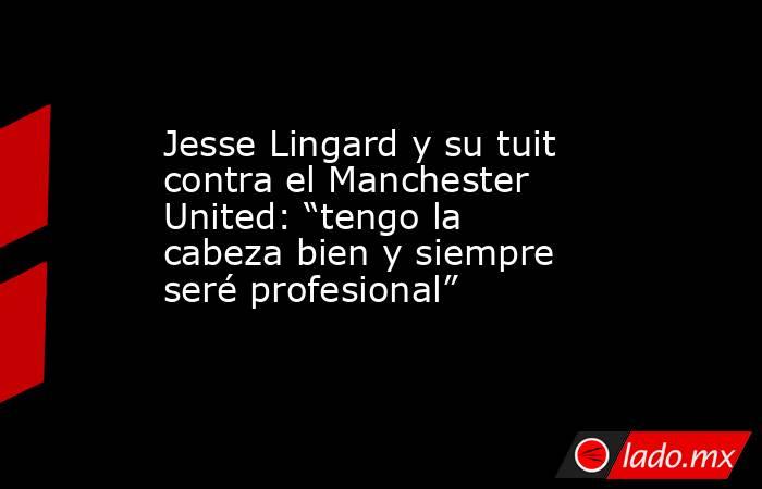 Jesse Lingard y su tuit contra el Manchester United: “tengo la cabeza bien y siempre seré profesional”. Noticias en tiempo real