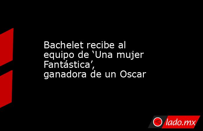 Bachelet recibe al equipo de ‘Una mujer Fantástica’, ganadora de un Oscar. Noticias en tiempo real