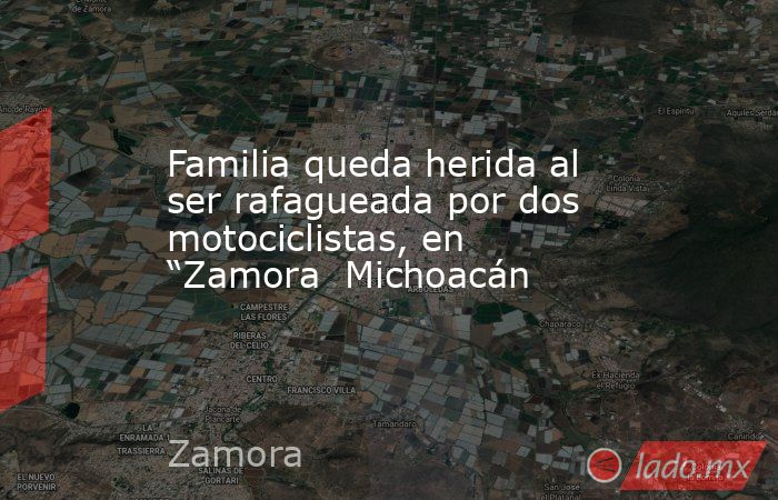 Familia queda herida al ser rafagueada por dos motociclistas, en “Zamora  Michoacán. Noticias en tiempo real