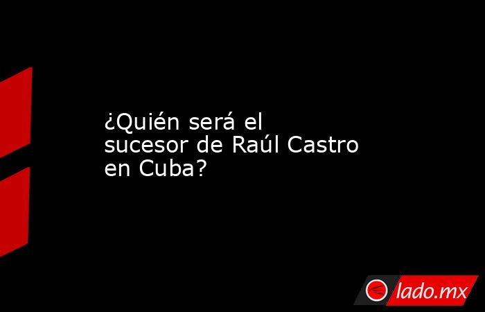 ¿Quién será el sucesor de Raúl Castro en Cuba?. Noticias en tiempo real