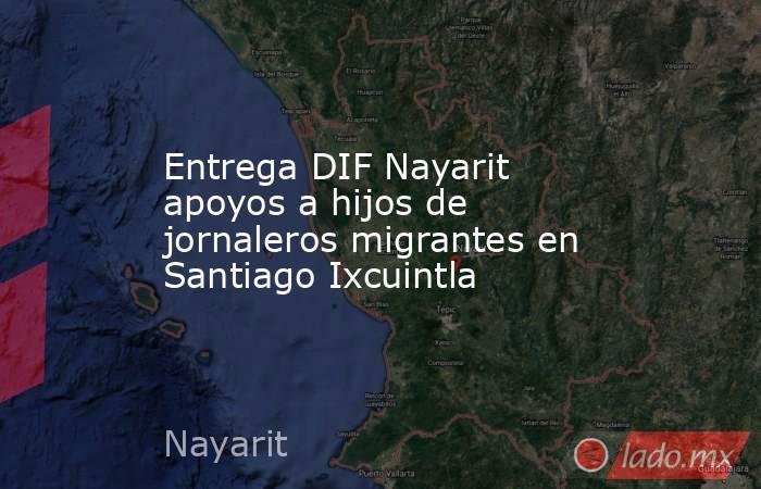 Entrega DIF Nayarit apoyos a hijos de jornaleros migrantes en Santiago Ixcuintla. Noticias en tiempo real