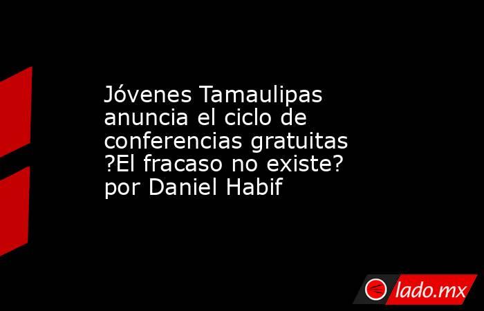 Jóvenes Tamaulipas anuncia el ciclo de conferencias gratuitas ?El fracaso no existe? por Daniel Habif. Noticias en tiempo real