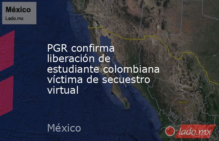 PGR confirma liberación de estudiante colombiana víctima de secuestro virtual. Noticias en tiempo real