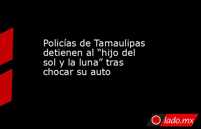Policías de Tamaulipas detienen al “hijo del sol y la luna” tras chocar su auto. Noticias en tiempo real