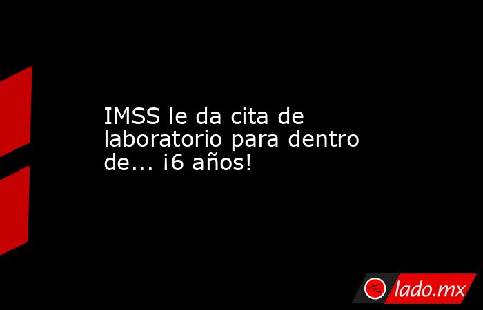 IMSS le da cita de laboratorio para dentro de... ¡6 años!. Noticias en tiempo real