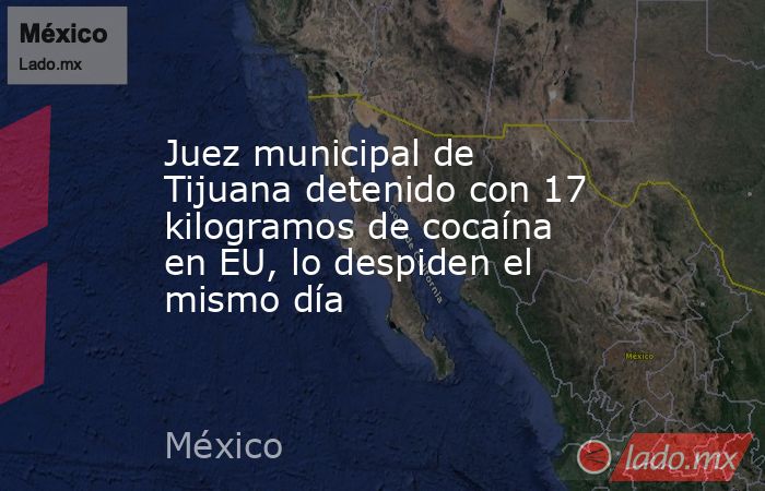 Juez municipal de Tijuana detenido con 17 kilogramos de cocaína en EU, lo despiden el mismo día. Noticias en tiempo real
