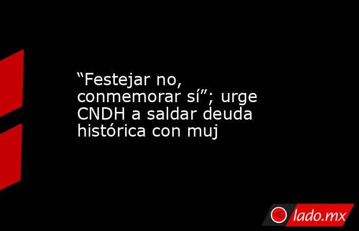 “Festejar no, conmemorar sí”; urge CNDH a saldar deuda histórica con muj. Noticias en tiempo real