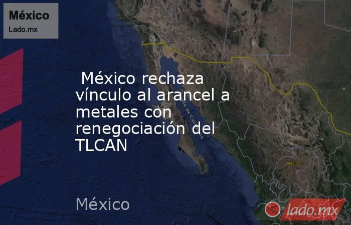  México rechaza vínculo al arancel a metales con renegociación del TLCAN. Noticias en tiempo real