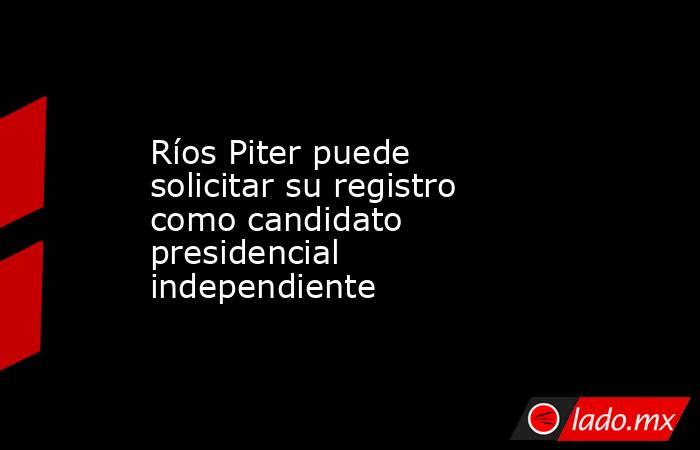Ríos Piter puede solicitar su registro como candidato presidencial independiente. Noticias en tiempo real