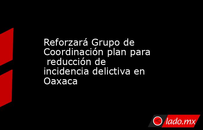 Reforzará Grupo de Coordinación plan para  reducción de incidencia delictiva en Oaxaca. Noticias en tiempo real
