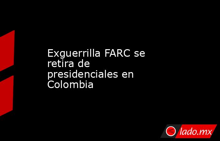 Exguerrilla FARC se retira de presidenciales en Colombia  . Noticias en tiempo real