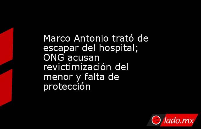 Marco Antonio trató de escapar del hospital; ONG acusan revictimización del menor y falta de protección. Noticias en tiempo real