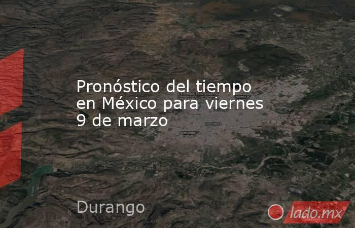 Pronóstico del tiempo en México para viernes 9 de marzo. Noticias en tiempo real