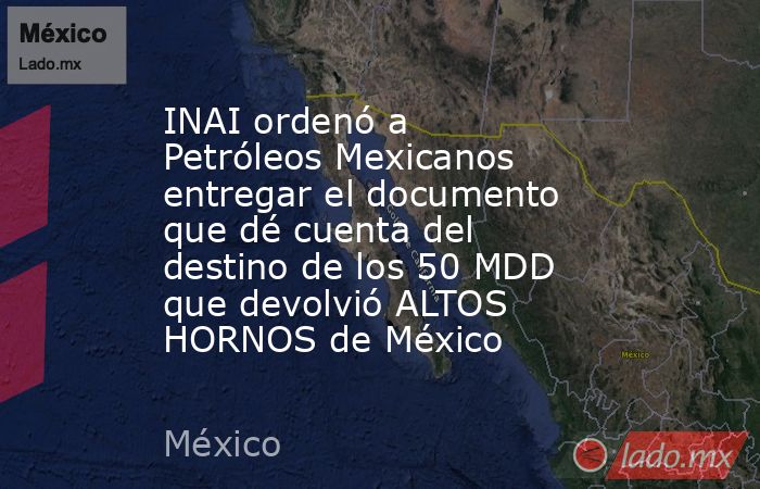INAI ordenó a Petróleos Mexicanos entregar el documento que dé cuenta del destino de los 50 MDD que devolvió ALTOS HORNOS de México. Noticias en tiempo real