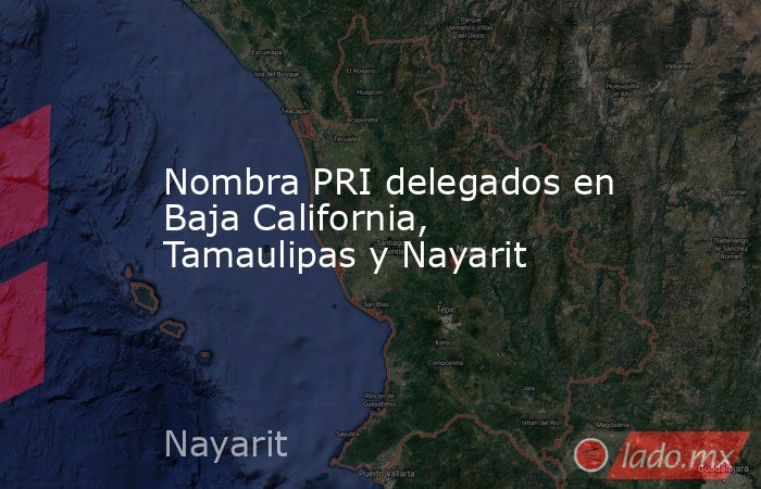 Nombra PRI delegados en Baja California, Tamaulipas y Nayarit. Noticias en tiempo real