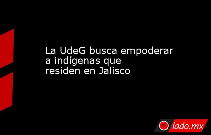 La UdeG busca empoderar a indígenas que residen en Jalisco. Noticias en tiempo real