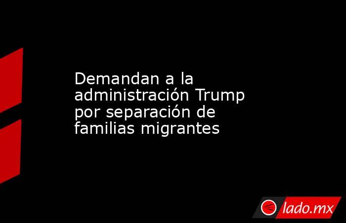 Demandan a la administración Trump por separación de familias migrantes. Noticias en tiempo real
