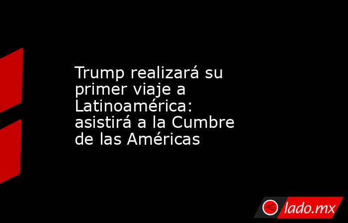 Trump realizará su primer viaje a Latinoamérica: asistirá a la Cumbre de las Américas. Noticias en tiempo real