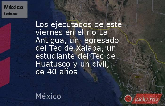 Los ejecutados de este viernes en el río La Antigua, un  egresado del Tec de Xalapa, un estudiante del Tec de Huatusco y un civil,  de 40 años. Noticias en tiempo real