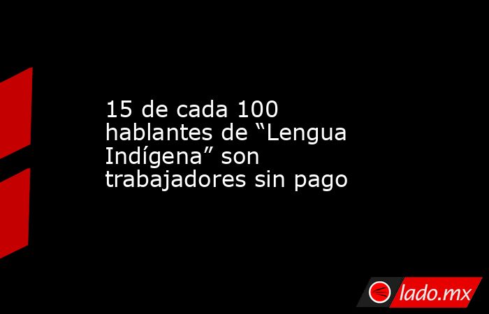 15 de cada 100 hablantes de “Lengua Indígena” son trabajadores sin pago. Noticias en tiempo real