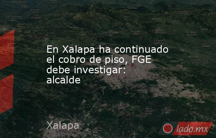 En Xalapa ha continuado el cobro de piso, FGE debe investigar: alcalde. Noticias en tiempo real