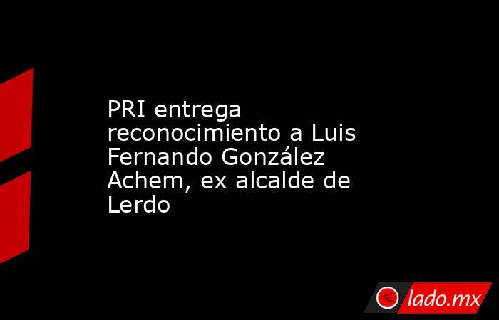 PRI entrega reconocimiento a Luis Fernando González Achem, ex alcalde de Lerdo
. Noticias en tiempo real