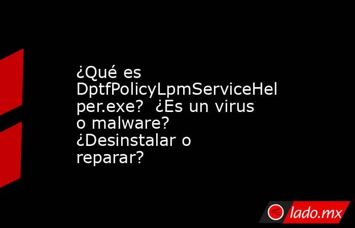 ¿Qué es DptfPolicyLpmServiceHelper.exe?  ¿Es un virus o malware?  ¿Desinstalar o reparar?. Noticias en tiempo real