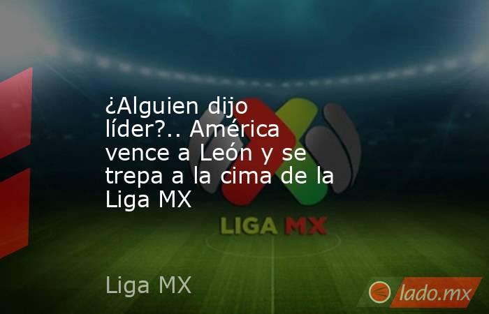 ¿Alguien dijo líder?.. América vence a León y se trepa a la cima de la Liga MX. Noticias en tiempo real