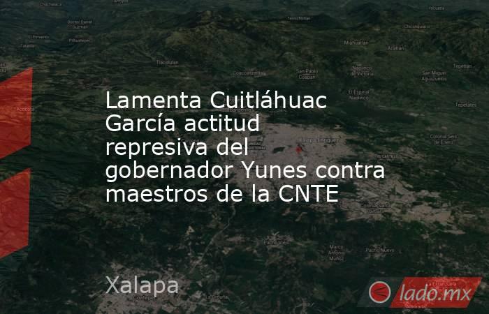 Lamenta Cuitláhuac García actitud represiva del gobernador Yunes contra maestros de la CNTE. Noticias en tiempo real