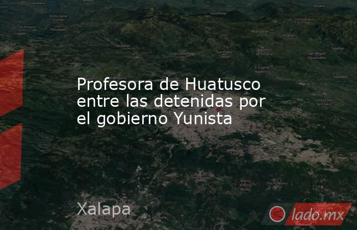 Profesora de Huatusco entre las detenidas por el gobierno Yunista. Noticias en tiempo real