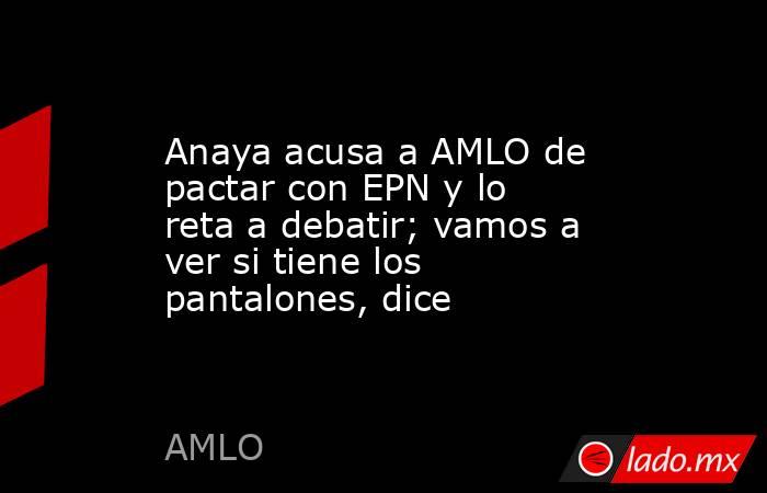 Anaya acusa a AMLO de pactar con EPN y lo reta a debatir; vamos a ver si tiene los pantalones, dice. Noticias en tiempo real