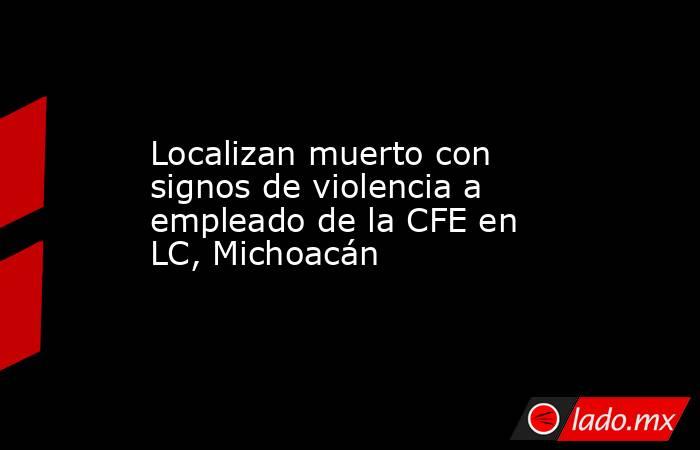Localizan muerto con signos de violencia a empleado de la CFE en LC, Michoacán. Noticias en tiempo real
