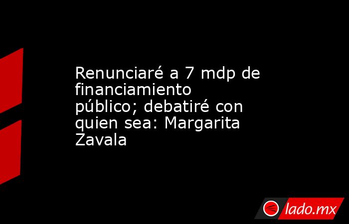 Renunciaré a 7 mdp de financiamiento público; debatiré con quien sea: Margarita Zavala. Noticias en tiempo real