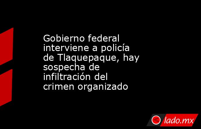Gobierno federal interviene a policía de Tlaquepaque, hay sospecha de infiltración del crimen organizado. Noticias en tiempo real