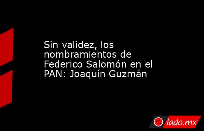 Sin validez, los nombramientos de Federico Salomón en el PAN: Joaquín Guzmán. Noticias en tiempo real