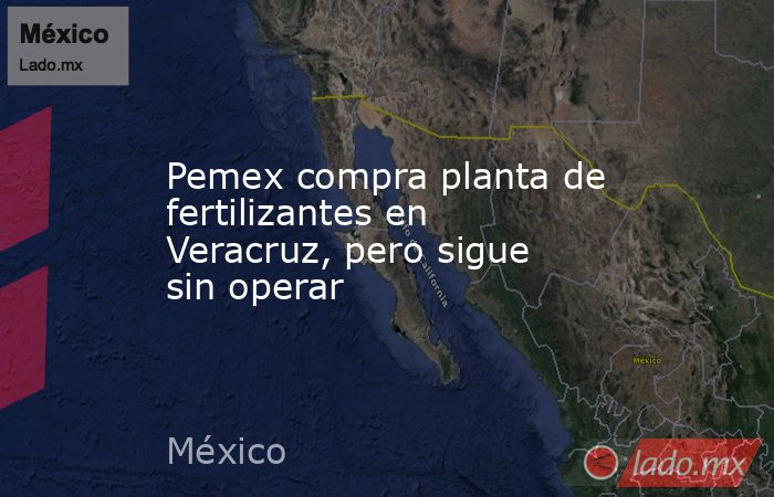 Pemex compra planta de fertilizantes en Veracruz, pero sigue sin operar. Noticias en tiempo real
